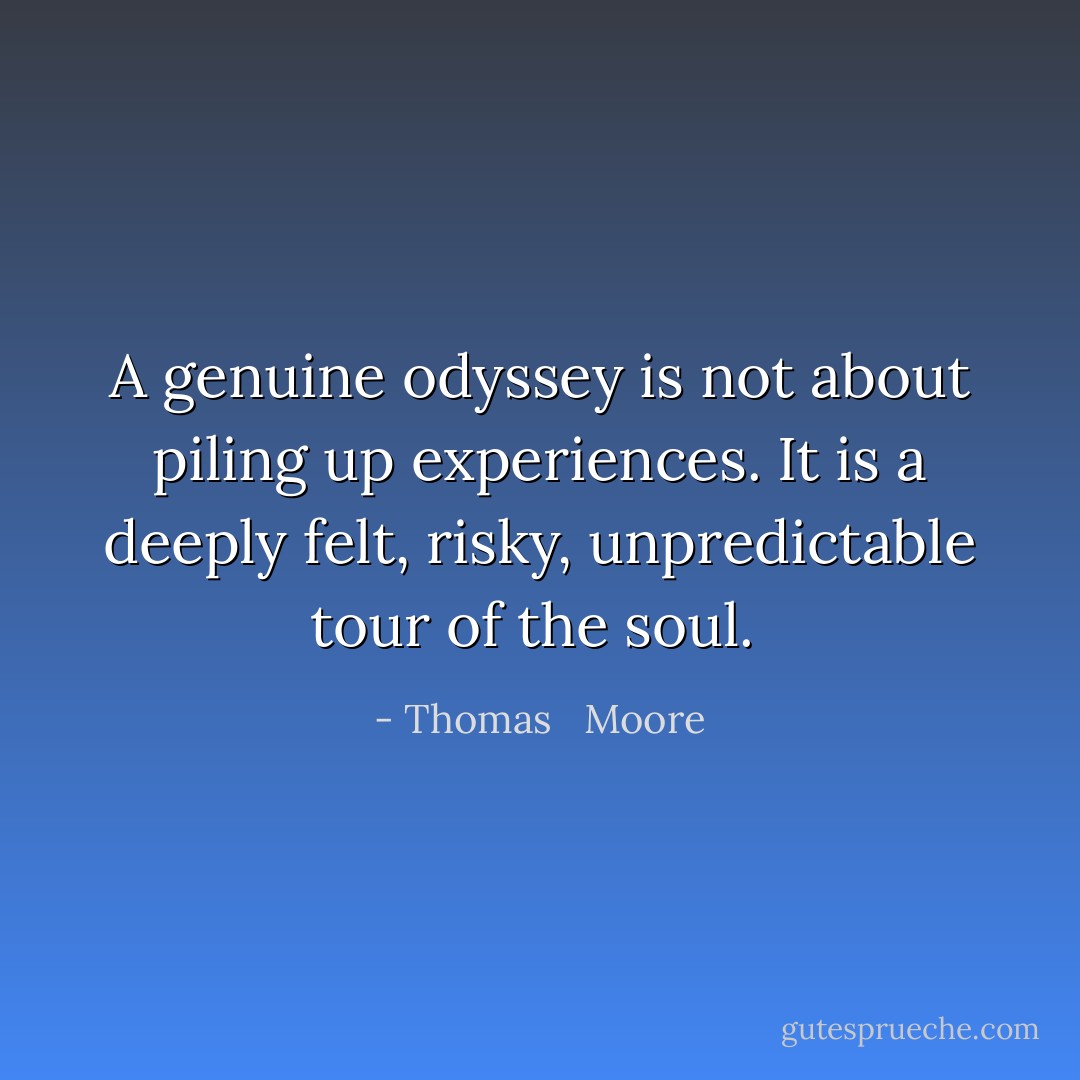 A genuine odyssey is not about piling up experiences. It is a deeply felt, risky, unpredictable tour of the soul.  - Thomas   Moore