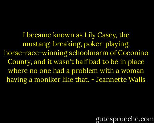 I became known as Lily Casey, the mustang-breaking, poker-playing, horse-race-winning schoolmarm of Coconino County, and it wasn't half bad to be in place where no one had a problem with a woman having a moniker like that. - Jeannette Walls