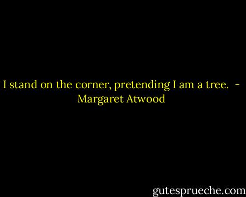 I stand on the corner, pretending I am a tree.  - Margaret Atwood