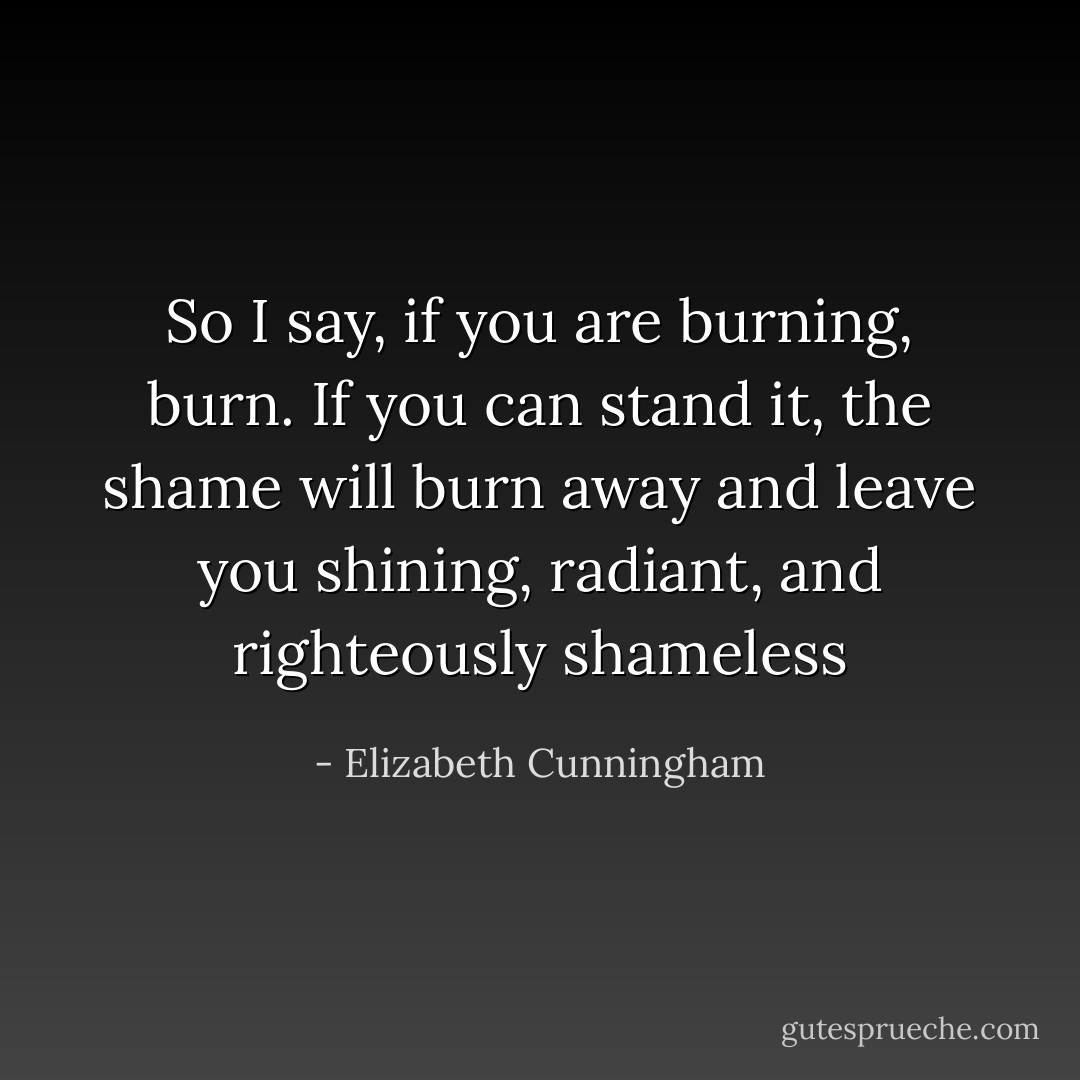 So I say, if you are burning, burn. If you can stand it, the shame will burn away and leave you shining, radiant, and righteously shameless - Elizabeth Cunningham