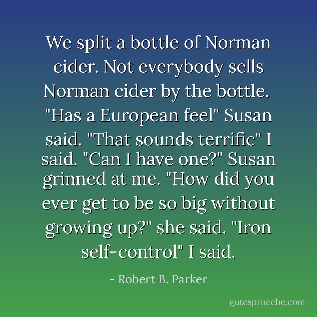 We split a bottle of Norman cider. Not everybody sells Norman cider by the bottle. <br />"Has a European feel" Susan said.<br />"That sounds terrific" I said. "Can I have one?"<br />Susan grinned at me. "How did you ever get to be so big without growing up?" she said.<br />"Iron self-control" I said. - Robert B. Parker