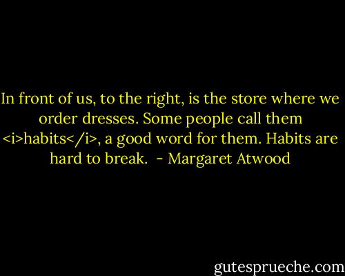 In front of us, to the right, is the store where we order dresses. Some people call them <i>habits</i>, a good word for them. Habits are hard to break.  - Margaret Atwood