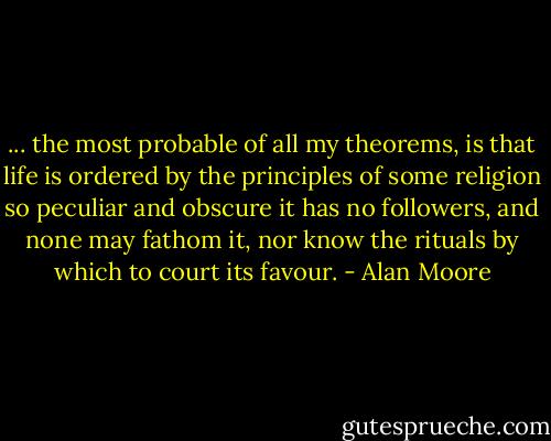 ... the most probable of all my theorems, is that life is ordered by the principles of some religion so peculiar and obscure it has no followers, and none may fathom it, nor know the rituals by which to court its favour. - Alan Moore