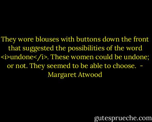 They wore blouses with buttons down the front that suggested the possibilities of the word <i>undone</i>. These women could be undone; or not. They seemed to be able to choose.  - Margaret Atwood