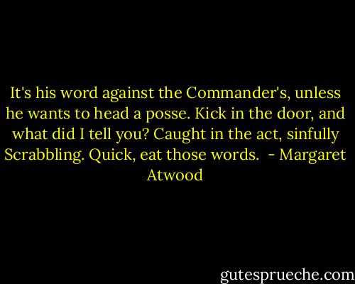It's his word against the Commander's, unless he wants to head a posse. Kick in the door, and what did I tell you? Caught in the act, sinfully Scrabbling. Quick, eat those words.  - Margaret Atwood