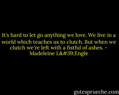 It's hard to let go anything we love. We live in a world which teaches us to clutch. But when we clutch we're left with a fistful of ashes. - Madeleine L'Engle