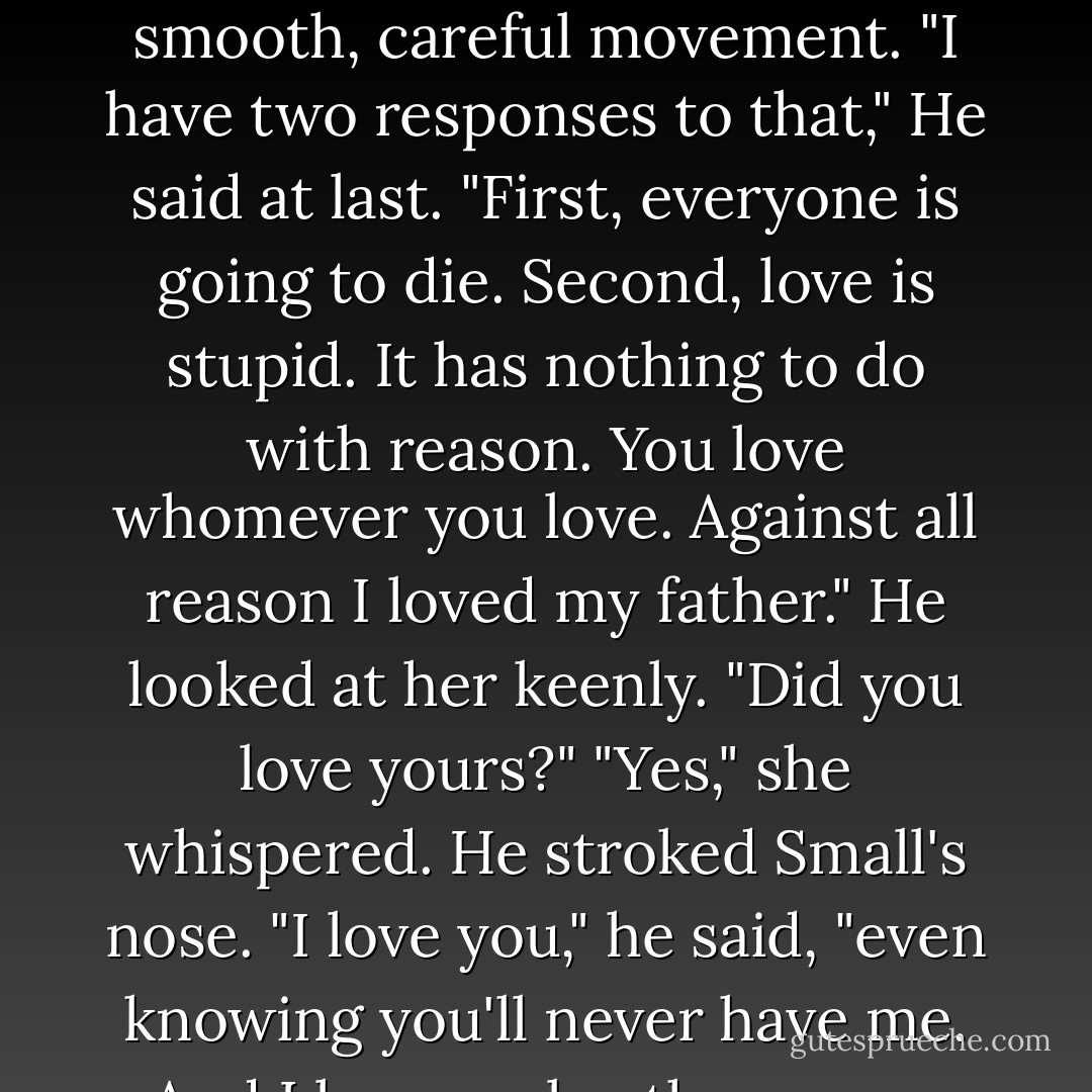 It's not reasonable to love people who are only going to die," she said.<br />Nash thought about that for a moment, stroking Small's neck with great deliberation, as if the fate of the Dells depended on that smooth, careful movement.<br />"I have two responses to that," He said at last. "First, everyone is going to die. Second, love is stupid. It has nothing to do with reason. You love whomever you love. Against all reason I loved my father." He looked at her keenly. "Did you love yours?"<br />"Yes," she whispered.<br />He stroked Small's nose. "I love you," he said, "even knowing you'll never have me. And I love my brother, more than I ever realized before you came along. You can't help whom you love, Lady. Nor can you know what it's liable to cause you to do. - Kristin Cashore
