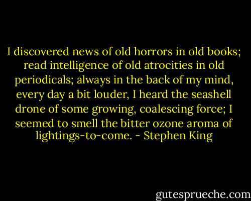 I discovered news of old horrors in old books; read intelligence of old atrocities in old periodicals; always in the back of my mind, every day a bit louder, I heard the seashell drone of some growing, coalescing force; I seemed to smell the bitter ozone aroma of lightings-to-come. - Stephen King