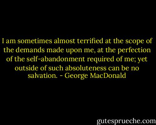 I am sometimes almost terrified at the scope of the demands made upon me, at the perfection of the self-abandonment required of me; yet outside of such absoluteness can be no salvation. - George MacDonald