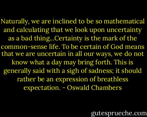 Naturally, we are inclined to be so mathematical and calculating that we look upon uncertainty as a bad thing...Certainty is the mark of the common-sense life. To be certain of God means that we are uncertain in all our ways, we do not know what a day may bring forth. This is generally said with a sigh of sadness; it should rather be an expression of breathless expectation. - Oswald Chambers