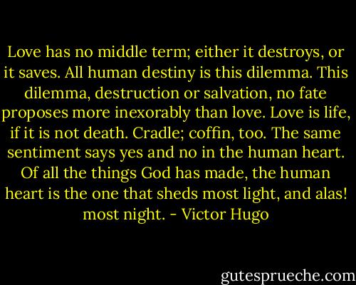 Love has no middle term; either it destroys, or it saves. All human destiny is this dilemma. This dilemma, destruction or salvation, no fate proposes more inexorably than love. Love is life, if it is not death. Cradle; coffin, too. The same sentiment says yes and no in the human heart. Of all the things God has made, the human heart is the one that sheds most light, and alas! most night. - Victor Hugo