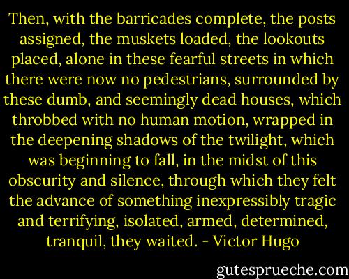 Then, with the barricades complete, the posts assigned, the muskets loaded, the lookouts placed, alone in these fearful streets in which there were now no pedestrians, surrounded by these dumb, and seemingly dead houses, which throbbed with no human motion, wrapped in the deepening shadows of the twilight, which was beginning to fall, in the midst of this obscurity and silence, through which they felt the advance of something inexpressibly tragic and terrifying, isolated, armed, determined, tranquil, they waited. - Victor Hugo