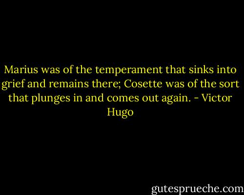 Marius was of the temperament that sinks into grief and remains there; Cosette was of the sort that plunges in and comes out again. - Victor Hugo