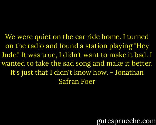 We were quiet on the car ride home. I turned on the radio and found a station playing "Hey Jude." It was true, I didn't want to make it bad. I wanted to take the sad song and make it better. It's just that I didn't know how. - Jonathan Safran Foer