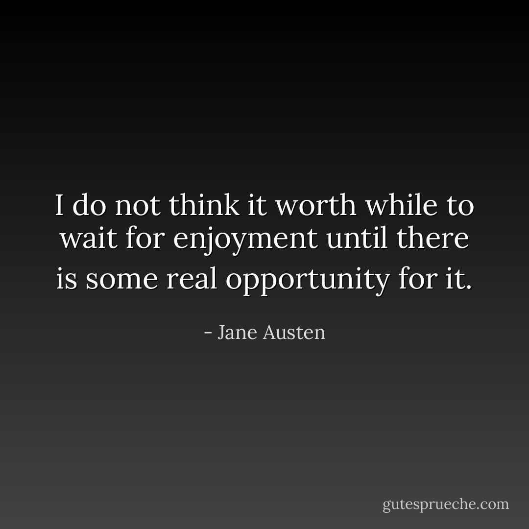 I do not think it worth while to wait for enjoyment until there is some real opportunity for it. - Jane Austen