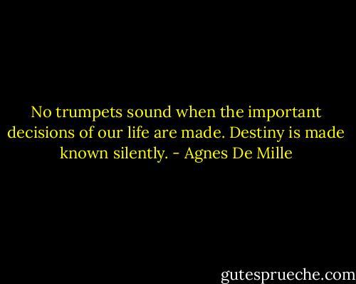 No trumpets sound when the important decisions of our life are made. Destiny is made known silently. - Agnes De Mille