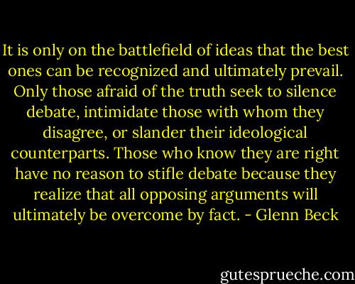 It is only on the battlefield of ideas that the best ones can be recognized and ultimately prevail. Only those afraid of the truth seek to silence debate, intimidate those with whom they disagree, or slander their ideological counterparts. Those who know they are right have no reason to stifle debate because they realize that all opposing arguments will ultimately be overcome by fact. - Glenn Beck