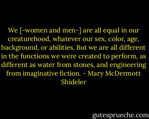 We [-women and men-] are all equal in our creaturehood, whatever our sex, color, age, background, or abilities. But we are all different in the functions we were created to perform, as different as water from stones, and engineering from imaginative fiction. - Mary McDermott Shideler