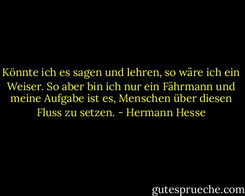 Könnte ich es sagen und lehren, so wäre ich ein Weiser. So aber bin ich nur ein Fährmann und meine Aufgabe ist es, Menschen über diesen Fluss zu setzen. - Hermann Hesse