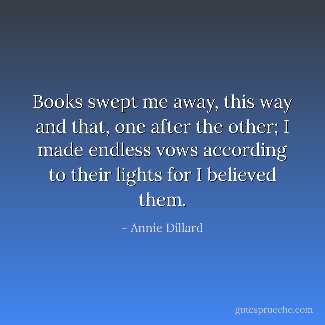 Books swept me away, this way and that, one after the other; I made endless vows according to their lights for I believed them. - Annie Dillard