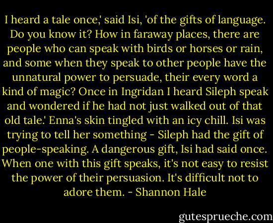 I heard a tale once,' said Isi, 'of the gifts of language. Do you know it? How in faraway places, there are people who can speak with birds or horses or rain, and some when they speak to other people have the unnatural power to persuade, their every word a kind of magic? Once in Ingridan I heard Sileph speak and wondered if he had not just walked out of that old tale.' Enna's skin tingled with an icy chill. Isi was trying to tell her something - Sileph had the gift of people-speaking. A dangerous gift, Isi had said once. When one with this gift speaks, it's not easy to resist the power of their persuasion. It's difficult not to adore them. - Shannon Hale