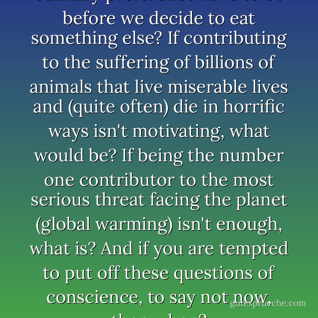 Just how destructive does a culinary preference have to be before we decide to eat something else? If contributing to the suffering of billions of animals that live miserable lives and (quite often) die in horrific ways isn't motivating, what would be? If being the number one contributor to the most serious threat facing the planet (global warming) isn't enough, what is? And if you are tempted to put off these questions of conscience, to say not now, then when? - Jonathan Safran Foer