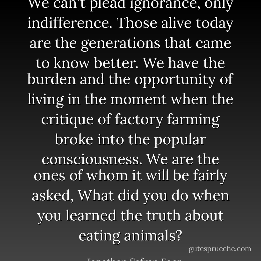 We can't plead ignorance, only indifference. Those alive today are the generations that came to know better. We have the burden and the opportunity of living in the moment when the critique of factory farming broke into the popular consciousness. We are the ones of whom it will be fairly asked, What did you do when you learned the truth about eating animals? - Jonathan Safran Foer
