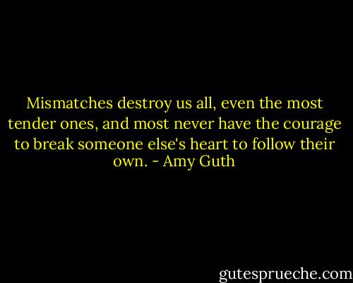 Mismatches destroy us all, even the most tender ones, and most never have the courage to break someone else's heart to follow their own. - Amy Guth