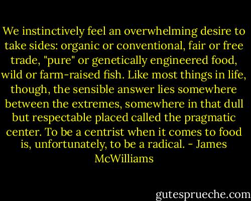 We instinctively feel an overwhelming desire to take sides: organic or conventional, fair or free trade, "pure" or genetically engineered food, wild or farm-raised fish. Like most things in life, though, the sensible answer lies somewhere between the extremes, somewhere in that dull but respectable placed called the pragmatic center. To be a centrist when it comes to food is, unfortunately, to be a radical. - James McWilliams