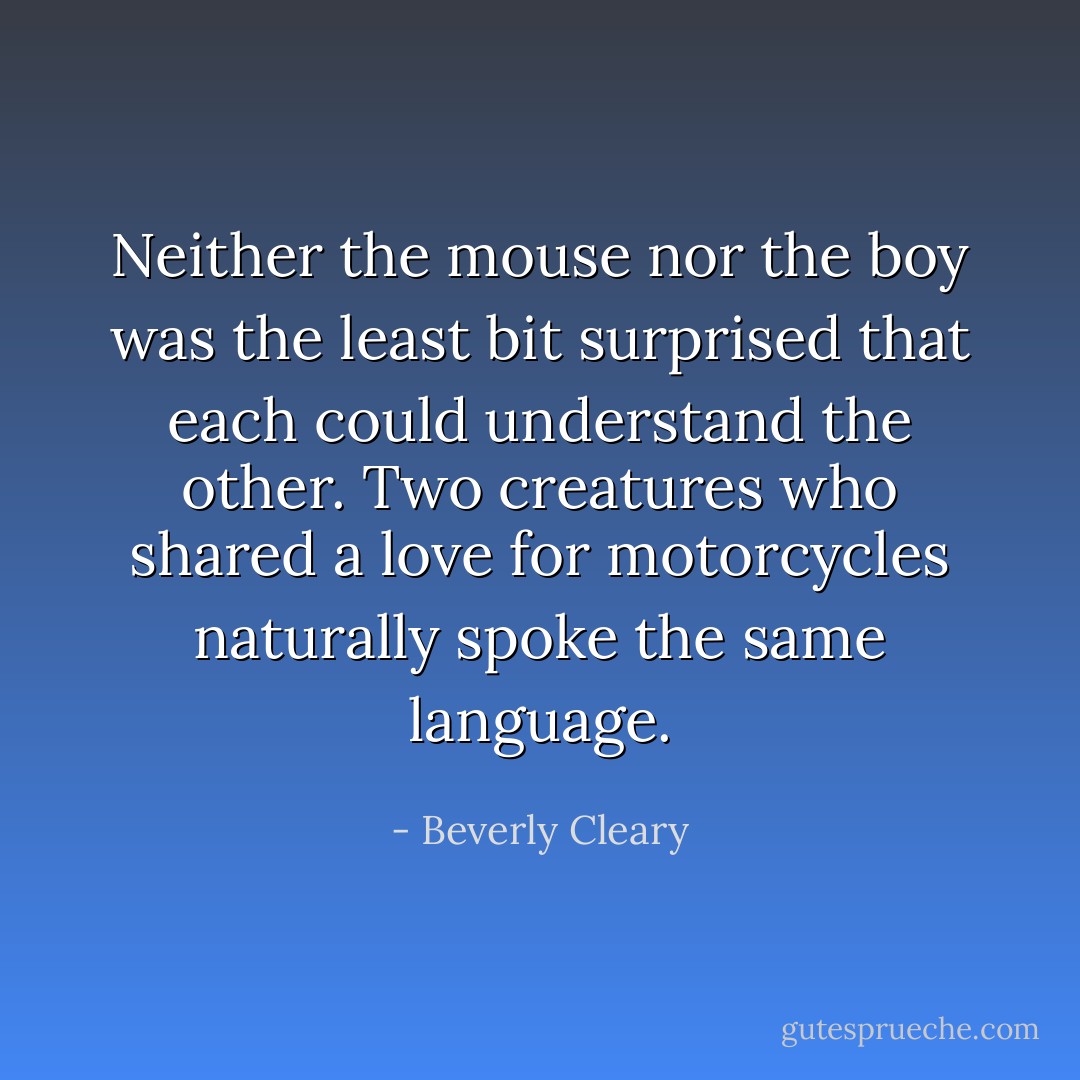 Neither the mouse nor the boy was the least bit surprised that each could understand the other. Two creatures who shared a love for motorcycles naturally spoke the same language. - Beverly Cleary
