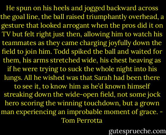 He spun on his heels and jogged backward across the goal line, the ball raised triumphantly overhead, a gesture that looked arrogant when the pros did it on TV but felt right just then, allowing him to watch his teammates as they came charging joyfully down the field to join him. Todd spiked the ball and waited for them, his arms stretched wide, his chest heaving as if he were trying to suck the whole night into his lungs. All he wished was that Sarah had been there to see it, to know him as he’d known himself streaking down the wide-open field, not some jock hero scoring the winning touchdown, but a grown man experiencing an improbable moment of grace. - Tom Perrotta