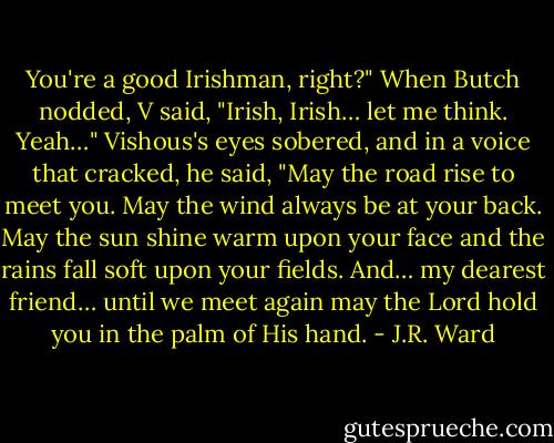 You're a good Irishman, right?" When Butch nodded, V said, "Irish, Irish… let me think. Yeah…" Vishous's eyes sobered, and in a voice that cracked, he said, "May the road rise to meet you. May the wind always be at your back. May the sun shine warm upon your face and the rains fall soft upon your fields. And… my dearest friend… until we meet again may the Lord hold you in the palm of His hand. - J.R. Ward