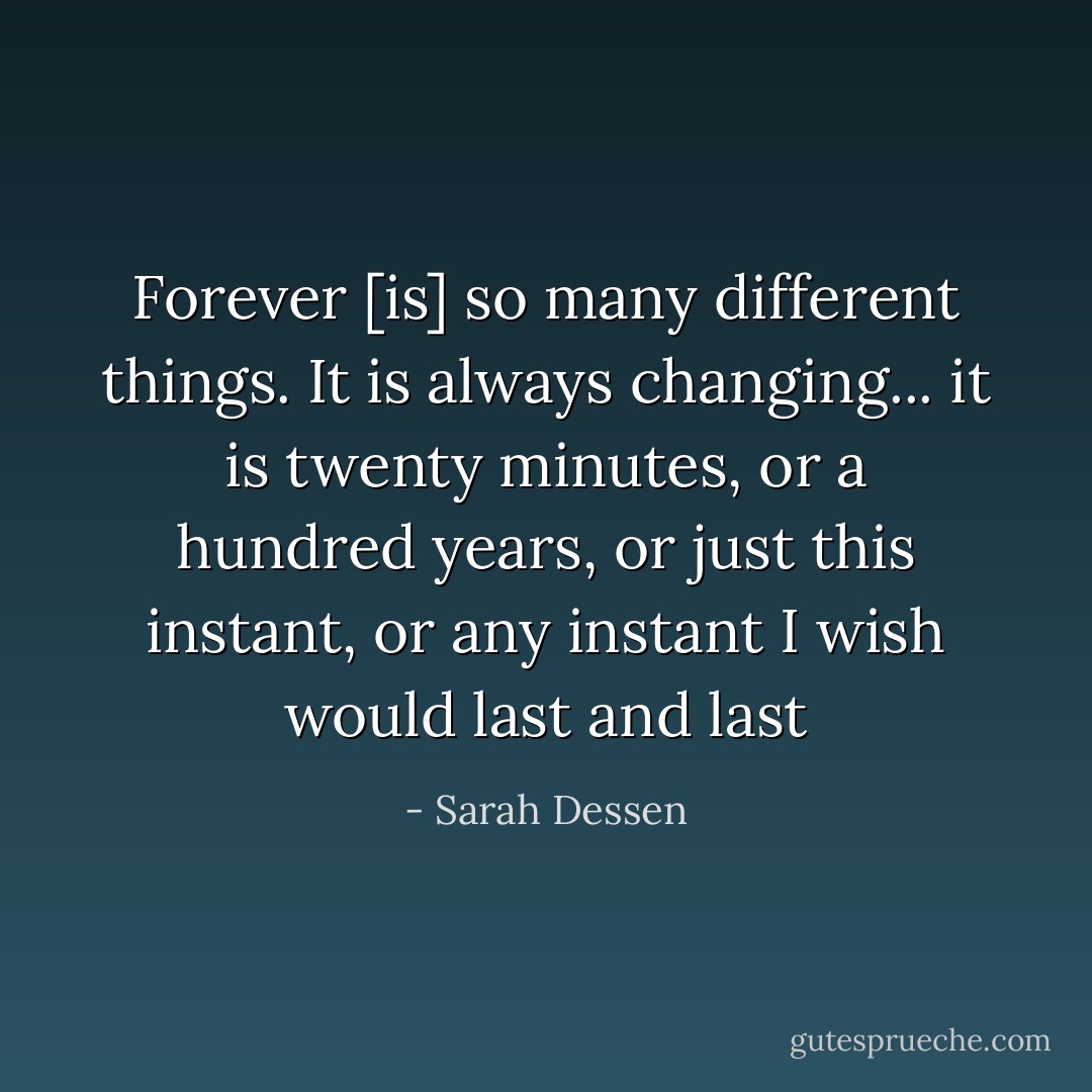Forever [is] so many different things. It is always changing... it is twenty minutes, or a hundred years, or just this instant, or any instant I wish would last and last - Sarah Dessen