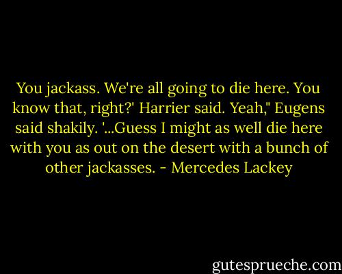 You jackass. We're all going to die here. You know that, right?' Harrier said.<br />Yeah," Eugens said shakily. '...Guess I might as well die here with you as out on the desert with a bunch of other jackasses. - Mercedes Lackey