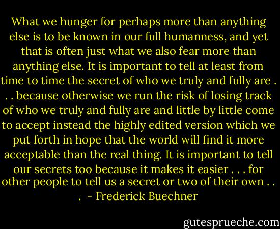 What we hunger for perhaps more than anything else is to be known in our full humanness, and yet that is often just what we also fear more than anything else. It is important to tell at least from time to time the secret of who we truly and fully are . . . because otherwise we run the risk of losing track of who we truly and fully are and little by little come to accept instead the highly edited version which we put forth in hope that the world will find it more acceptable than the real thing. It is important to tell our secrets too because it makes it easier . . . for other people to tell us a secret or two of their own . . .  - Frederick Buechner