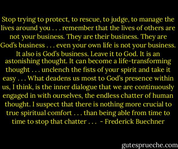 Stop trying to protect, to rescue, to judge, to manage the lives around you . . . remember that the lives of others are not your business. They are their business. They are God’s business . . . even your own life is not your business. It also is God’s business. Leave it to God. It is an astonishing thought. It can become a life-transforming thought . . . unclench the fists of your spirit and take it easy . . . What deadens us most to God’s presence within us, I think, is the inner dialogue that we are continuously engaged in with ourselves, the endless chatter of human thought. I suspect that there is nothing more crucial to true spiritual comfort . . . than being able from time to time to stop that chatter . . .  - Frederick Buechner