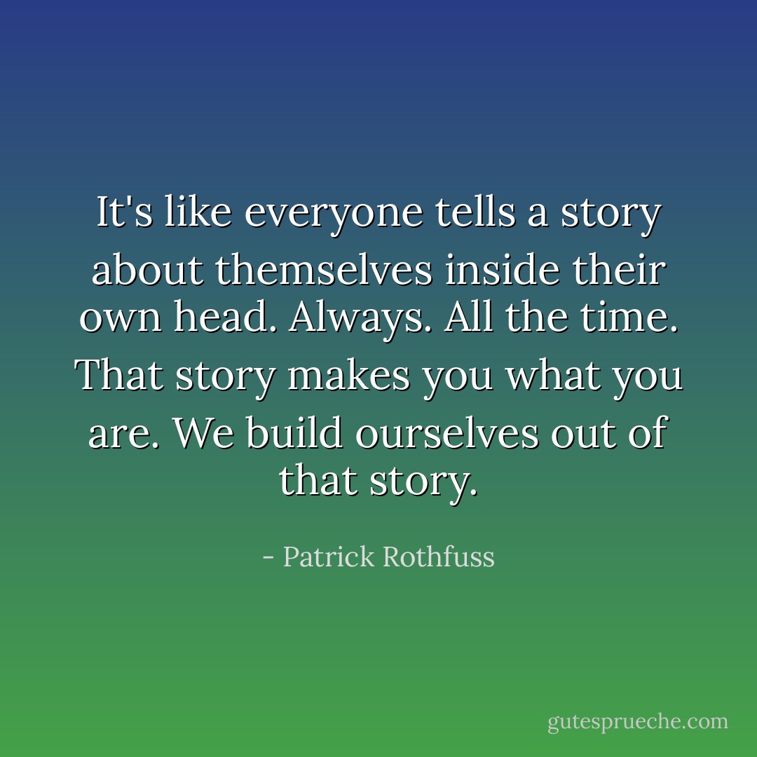 It's like everyone tells a story about themselves inside their own head. Always. All the time. That story makes you what you are. We build ourselves out of that story. - Patrick Rothfuss
