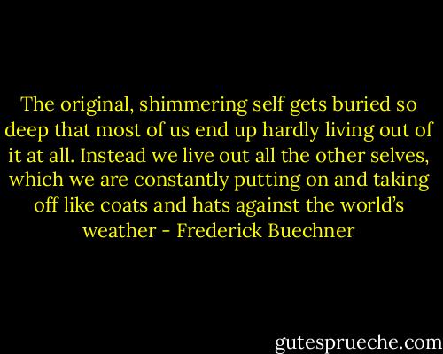 The original, shimmering self gets buried so deep that most of us end up hardly living out of it at all. Instead we live out all the other selves, which we are constantly putting on and taking off like coats and hats against the world’s weather - Frederick Buechner