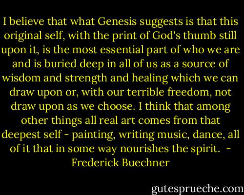 I believe that what Genesis suggests is that this original self, with the print of God's thumb still upon it, is the most essential part of who we are and is buried deep in all of us as a source of wisdom and strength and healing which we can draw upon or, with our terrible freedom, not draw upon as we choose. I think that among other things all real art comes from that deepest self - painting, writing music, dance, all of it that in some way nourishes the spirit.  - Frederick Buechner