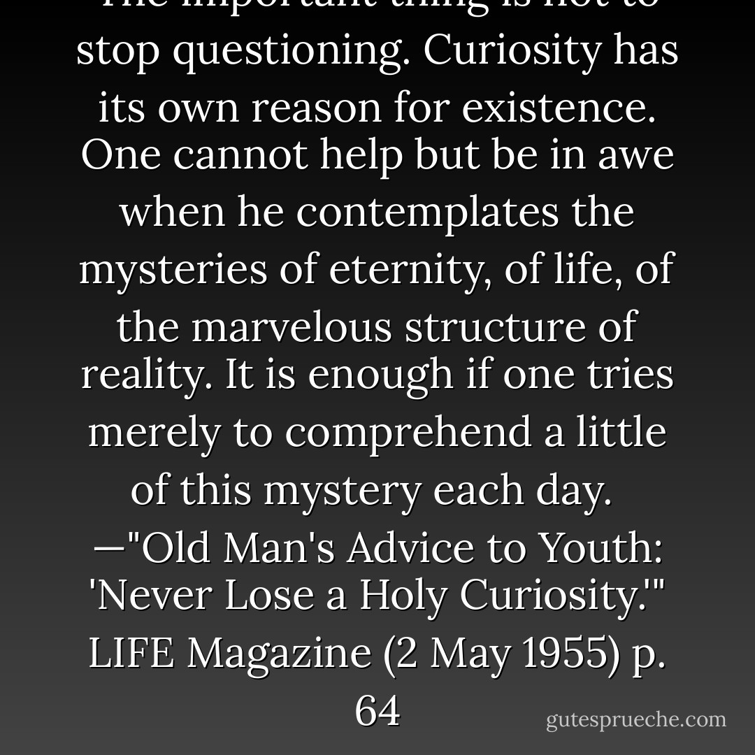 The important thing is not to stop questioning. Curiosity has its own reason for existence. One cannot help but be in awe when he contemplates the mysteries of eternity, of life, of the marvelous structure of reality. It is enough if one tries merely to comprehend a little of this mystery each day.<br /><br />—"Old Man's Advice to Youth: 'Never Lose a Holy Curiosity.'" <i>LIFE Magazine</i> (2 May 1955) p. 64 - Albert Einstein