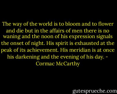 The way of the world is to bloom and to flower and die but in the affairs of men there is no waning and the noon of his expression signals the onset of night. His spirit is exhausted at the peak of its achievement. His meridian is at once his darkening and the evening of his day. - Cormac McCarthy
