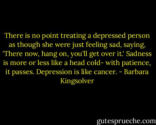 There is no point treating a depressed person as though she were just feeling sad, saying, 'There now, hang on, you'll get over it.' Sadness is more or less like a head cold- with patience, it passes. Depression is like cancer. - Barbara Kingsolver