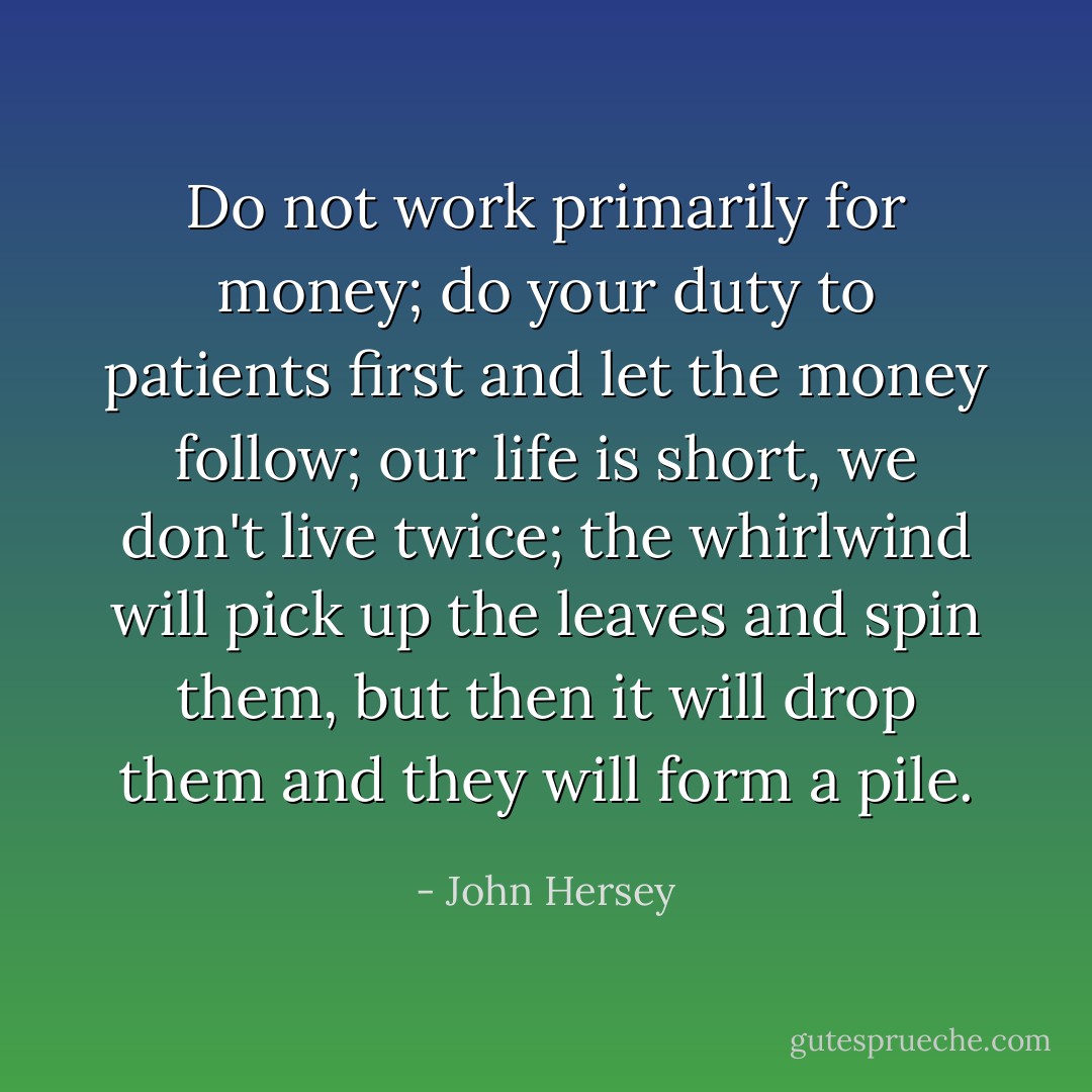Do not work primarily for money; do your duty to patients first and let the money follow; our life is short, we don't live twice; the whirlwind will pick up the leaves and spin them, but then it will drop them and they will form a pile. - John Hersey