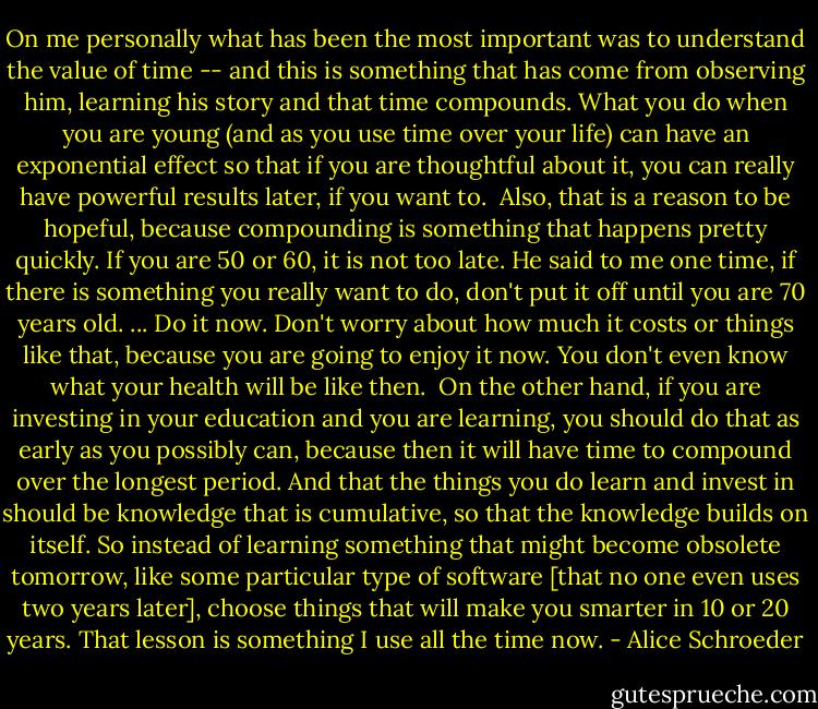 On me personally what has been the most important was to understand the value of time -- and this is something that has come from observing him, learning his story and that time compounds. What you do when you are young (and as you use time over your life) can have an exponential effect so that if you are thoughtful about it, you can really have powerful results later, if you want to.<br /><br />Also, that is a reason to be hopeful, because compounding is something that happens pretty quickly. If you are 50 or 60, it is not too late. He said to me one time, if there is something you really want to do, don't put it off until you are 70 years old. ... Do it now. Don't worry about how much it costs or things like that, because you are going to enjoy it now. You don't even know what your health will be like then.<br /><br />On the other hand, if you are investing in your education and you are learning, you should do that as early as you possibly can, because then it will have time to compound over the longest period. And that the things you do learn and invest in should be knowledge that is cumulative, so that the knowledge builds on itself. So instead of learning something that might become obsolete tomorrow, like some particular type of software [that no one even uses two years later], choose things that will make you smarter in 10 or 20 years. That lesson is something I use all the time now. - Alice Schroeder