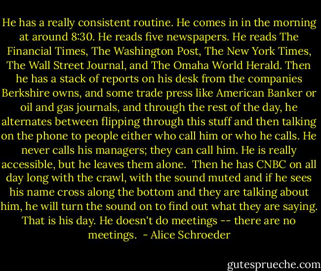 He has a really consistent routine. He comes in in the morning at around 8:30. He reads five newspapers. He reads The Financial Times, The Washington Post, The New York Times, The Wall Street Journal, and The Omaha World Herald. Then he has a stack of reports on his desk from the companies Berkshire owns, and some trade press like American Banker or oil and gas journals, and through the rest of the day, he alternates between flipping through this stuff and then talking on the phone to people either who call him or who he calls. He never calls his managers; they can call him. He is really accessible, but he leaves them alone.<br /><br />Then he has CNBC on all day long with the crawl, with the sound muted and if he sees his name cross along the bottom and they are talking about him, he will turn the sound on to find out what they are saying. That is his day. He doesn't do meetings -- there are no meetings.<br /> - Alice Schroeder