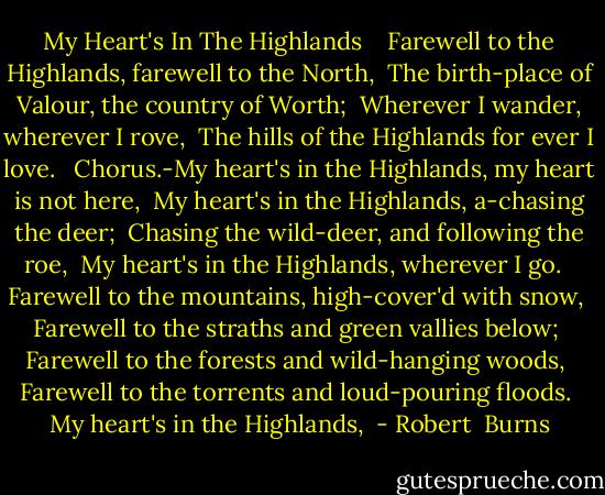 My Heart's In The Highlands<br /><br /><br /><br />Farewell to the Highlands, farewell to the North, <br />The birth-place of Valour, the country of Worth; <br />Wherever I wander, wherever I rove, <br />The hills of the Highlands for ever I love. <br /><br />Chorus.-My heart's in the Highlands, my heart is not here, <br />My heart's in the Highlands, a-chasing the deer; <br />Chasing the wild-deer, and following the roe, <br />My heart's in the Highlands, wherever I go. <br /><br />Farewell to the mountains, high-cover'd with snow, <br />Farewell to the straths and green vallies below; <br />Farewell to the forests and wild-hanging woods, <br />Farewell to the torrents and loud-pouring floods. <br />My heart's in the Highlands,  - Robert  Burns