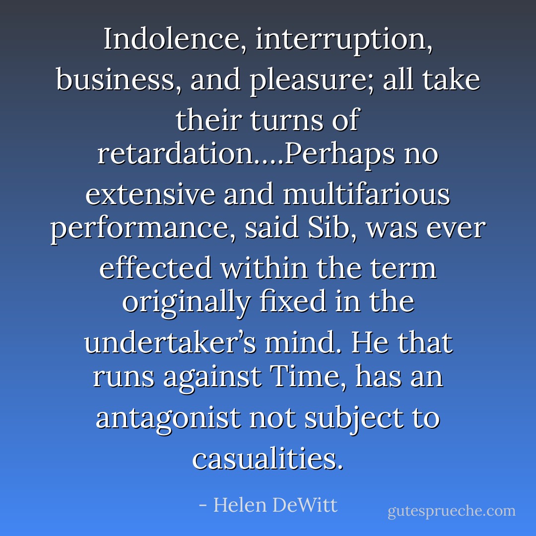 Indolence, interruption, business, and pleasure; all take their turns of retardation….Perhaps no extensive and multifarious performance, said Sib, was ever effected within the term originally fixed in the undertaker’s mind. He that runs against Time, has an antagonist not subject to casualities. - Helen DeWitt