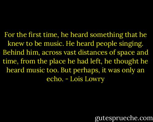 For the first time, he heard something that he knew to be music. He heard people singing. Behind him, across vast distances of space and time, from the place he had left, he thought he heard music too. But perhaps, it was only an echo. - Lois Lowry