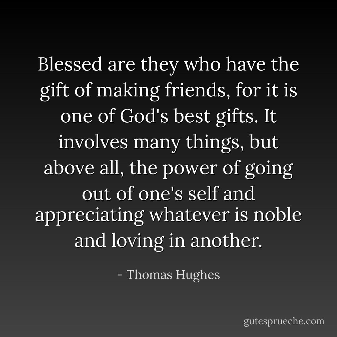 Blessed are they who have the gift of making friends, for it is one of God's best gifts. It involves many things, but above all, the power of going out of one's self and appreciating whatever is noble and loving in another. - Thomas Hughes