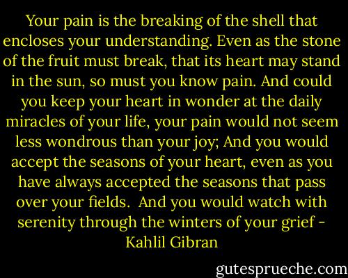 Your pain is the breaking of the shell that encloses your understanding.<br />Even as the stone of the fruit must break, that its heart may<br />stand in the sun, so must you know pain.<br />And could you keep your heart in wonder at the daily miracles of<br />your life, your pain would not seem less wondrous than your joy;<br />And you would accept the seasons of your heart, even as you have<br />always accepted the seasons that pass over your fields.<br /><br />And you would watch with serenity through the winters of your grief - Kahlil Gibran
